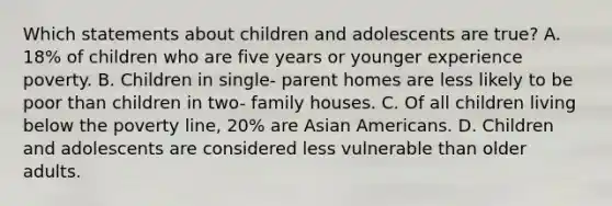 Which statements about children and adolescents are true? A. 18% of children who are five years or younger experience poverty. B. Children in single- parent homes are less likely to be poor than children in two- family houses. C. Of all children living below the poverty line, 20% are Asian Americans. D. Children and adolescents are considered less vulnerable than older adults.​​