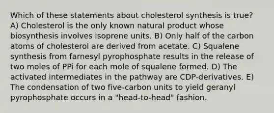 Which of these statements about cholesterol synthesis is true? A) Cholesterol is the only known natural product whose biosynthesis involves isoprene units. B) Only half of the carbon atoms of cholesterol are derived from acetate. C) Squalene synthesis from farnesyl pyrophosphate results in the release of two moles of PPi for each mole of squalene formed. D) The activated intermediates in the pathway are CDP-derivatives. E) The condensation of two five-carbon units to yield geranyl pyrophosphate occurs in a "head-to-head" fashion.