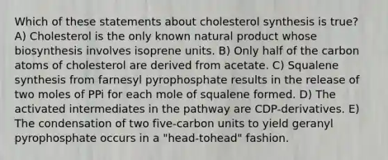 Which of these statements about cholesterol synthesis is true? A) Cholesterol is the only known natural product whose biosynthesis involves isoprene units. B) Only half of the carbon atoms of cholesterol are derived from acetate. C) Squalene synthesis from farnesyl pyrophosphate results in the release of two moles of PPi for each mole of squalene formed. D) The activated intermediates in the pathway are CDP-derivatives. E) The condensation of two five-carbon units to yield geranyl pyrophosphate occurs in a "head-tohead" fashion.