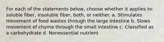 For each of the statements below, choose whether it applies to: soluble fiber, insoluble fiber, both, or neither. a. Stimulates movement of food wastes through the large intestine b. Slows movement of chyme through the small intestine c. Classified as a carbohydrate d. Nonessential nutrient