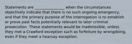 Statements are ________________ when the circumstances objectively indicate that there is no such ongoing emergency, and that the primary purpose of the interrogation is to establish or prove past facts potentially relevant to later criminal prosecution. These statements would be inadmissible, unless they met a Crawford exception such as forfeiture by wrongdoing, even if they meet a hearsay exception.