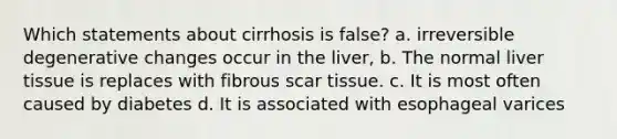 Which statements about cirrhosis is false? a. irreversible degenerative changes occur in the liver, b. The normal liver tissue is replaces with fibrous scar tissue. c. It is most often caused by diabetes d. It is associated with esophageal varices