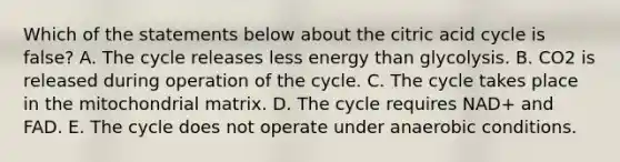 Which of the statements below about the citric acid cycle is false? A. The cycle releases less energy than glycolysis. B. CO2 is released during operation of the cycle. C. The cycle takes place in the mitochondrial matrix. D. The cycle requires NAD+ and FAD. E. The cycle does not operate under anaerobic conditions.