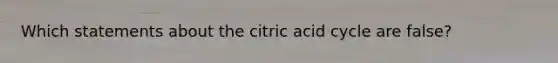 Which statements about the citric acid cycle are false?