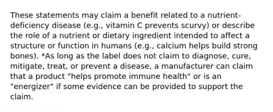 These statements may claim a benefit related to a nutrient-deficiency disease (e.g., vitamin C prevents scurvy) or describe the role of a nutrient or dietary ingredient intended to affect a structure or function in humans (e.g., calcium helps build strong bones). *As long as the label does not claim to diagnose, cure, mitigate, treat, or prevent a disease, a manufacturer can claim that a product "helps promote immune health" or is an "energizer" if some evidence can be provided to support the claim.