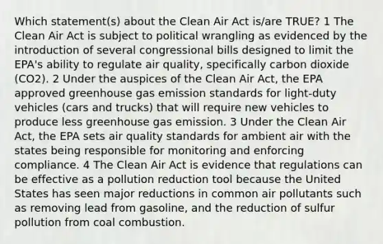 Which statement(s) about the Clean Air Act is/are TRUE? 1 The Clean Air Act is subject to political wrangling as evidenced by the introduction of several congressional bills designed to limit the EPA's ability to regulate air quality, specifically carbon dioxide (CO2). 2 Under the auspices of the Clean Air Act, the EPA approved greenhouse gas emission standards for light-duty vehicles (cars and trucks) that will require new vehicles to produce less greenhouse gas emission. 3 Under the Clean Air Act, the EPA sets air quality standards for ambient air with the states being responsible for monitoring and enforcing compliance. 4 The Clean Air Act is evidence that regulations can be effective as a pollution reduction tool because the United States has seen major reductions in common air pollutants such as removing lead from gasoline, and the reduction of sulfur pollution from coal combustion.