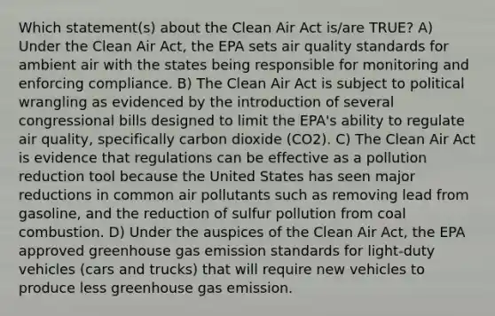 Which statement(s) about the Clean Air Act is/are TRUE? A) Under the Clean Air Act, the EPA sets air quality standards for ambient air with the states being responsible for monitoring and enforcing compliance. B) The Clean Air Act is subject to political wrangling as evidenced by the introduction of several congressional bills designed to limit the EPA's ability to regulate air quality, specifically carbon dioxide (CO2). C) The Clean Air Act is evidence that regulations can be effective as a pollution reduction tool because the United States has seen major reductions in common air pollutants such as removing lead from gasoline, and the reduction of sulfur pollution from coal combustion. D) Under the auspices of the Clean Air Act, the EPA approved greenhouse gas emission standards for light-duty vehicles (cars and trucks) that will require new vehicles to produce less greenhouse gas emission.