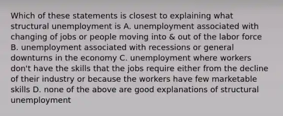 Which of these statements is closest to explaining what structural unemployment is A. unemployment associated with changing of jobs or people moving into & out of the labor force B. unemployment associated with recessions or general downturns in the economy C. unemployment where workers don't have the skills that the jobs require either from the decline of their industry or because the workers have few marketable skills D. none of the above are good explanations of structural unemployment