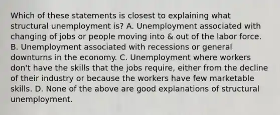 Which of these statements is closest to explaining what structural unemployment is? A. Unemployment associated with changing of jobs or people moving into & out of the labor force. B. Unemployment associated with recessions or general downturns in the economy. C. Unemployment where workers don't have the skills that the jobs require, either from the decline of their industry or because the workers have few marketable skills. D. None of the above are good explanations of structural unemployment.