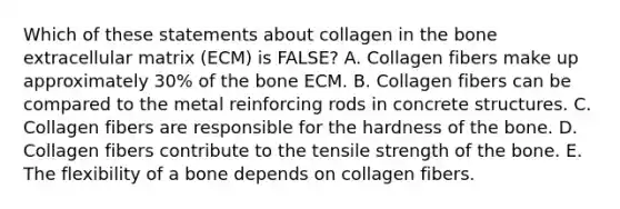 Which of these statements about collagen in the bone extracellular matrix (ECM) is FALSE? A. Collagen fibers make up approximately 30% of the bone ECM. B. Collagen fibers can be compared to the metal reinforcing rods in concrete structures. C. Collagen fibers are responsible for the hardness of the bone. D. Collagen fibers contribute to the tensile strength of the bone. E. The flexibility of a bone depends on collagen fibers.