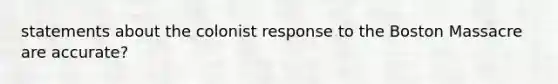 statements about the colonist response to the Boston Massacre are accurate?