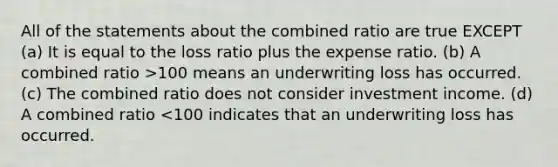 All of the statements about the combined ratio are true EXCEPT (a) It is equal to the loss ratio plus the expense ratio. (b) A combined ratio >100 means an underwriting loss has occurred. (c) The combined ratio does not consider investment income. (d) A combined ratio <100 indicates that an underwriting loss has occurred.