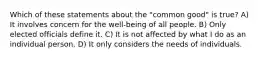 Which of these statements about the "common good" is true? A) It involves concern for the well-being of all people. B) Only elected officials define it. C) It is not affected by what I do as an individual person. D) It only considers the needs of individuals.