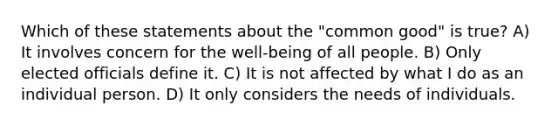 Which of these statements about the "common good" is true? A) It involves concern for the well-being of all people. B) Only elected officials define it. C) It is not affected by what I do as an individual person. D) It only considers the needs of individuals.