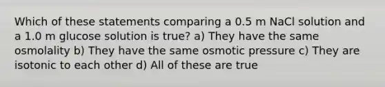 Which of these statements comparing a 0.5 m NaCl solution and a 1.0 m glucose solution is true? a) They have the same osmolality b) They have the same osmotic pressure c) They are isotonic to each other d) All of these are true