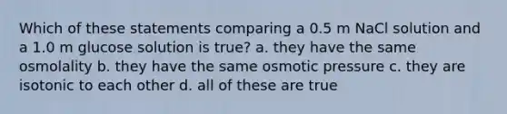 Which of these statements comparing a 0.5 m NaCl solution and a 1.0 m glucose solution is true? a. they have the same osmolality b. they have the same osmotic pressure c. they are isotonic to each other d. all of these are true