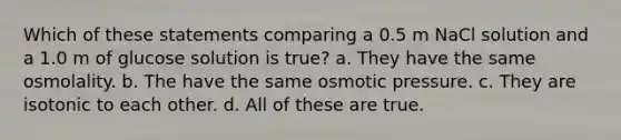 Which of these statements comparing a 0.5 m NaCl solution and a 1.0 m of glucose solution is true? a. They have the same osmolality. b. The have the same osmotic pressure. c. They are isotonic to each other. d. All of these are true.