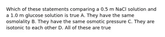 Which of these statements comparing a 0.5 m NaCl solution and a 1.0 m glucose solution is true A. They have the same osmolality B. They have the same osmotic pressure C. They are isotonic to each other D. All of these are true