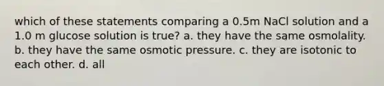 which of these statements comparing a 0.5m NaCl solution and a 1.0 m glucose solution is true? a. they have the same osmolality. b. they have the same osmotic pressure. c. they are isotonic to each other. d. all