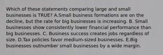 Which of these statements comparing large and small businesses is TRUE? A.Small business formations are on the decline, but the rate for big businesses is increasing. B. Small businesses show consistently lower financial performance than big businesses. C. Business success creates jobs regardless of size. D.Tax policies favor medium-sized businesses. E.Big businesses outnumber small businesses by a wide margin.