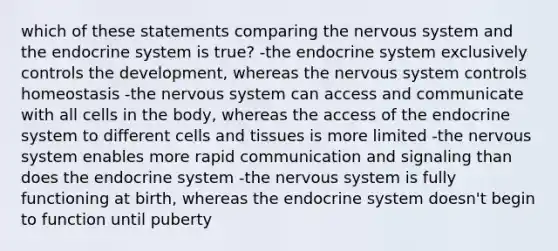 which of these statements comparing the <a href='https://www.questionai.com/knowledge/kThdVqrsqy-nervous-system' class='anchor-knowledge'>nervous system</a> and the <a href='https://www.questionai.com/knowledge/k97r8ZsIZg-endocrine-system' class='anchor-knowledge'>endocrine system</a> is true? -the endocrine system exclusively controls the development, whereas the nervous system controls homeostasis -the nervous system can access and communicate with all cells in the body, whereas the access of the endocrine system to different cells and tissues is more limited -the nervous system enables more rapid communication and signaling than does the endocrine system -the nervous system is fully functioning at birth, whereas the endocrine system doesn't begin to function until puberty