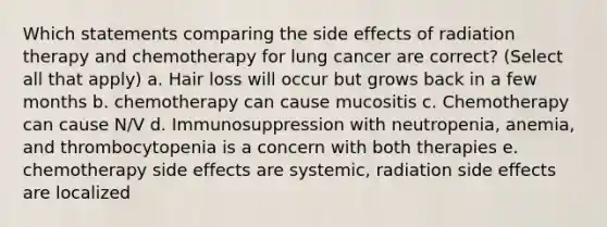 Which statements comparing the side effects of radiation therapy and chemotherapy for lung cancer are correct? (Select all that apply) a. Hair loss will occur but grows back in a few months b. chemotherapy can cause mucositis c. Chemotherapy can cause N/V d. Immunosuppression with neutropenia, anemia, and thrombocytopenia is a concern with both therapies e. chemotherapy side effects are systemic, radiation side effects are localized