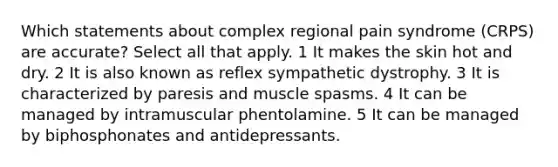 Which statements about complex regional pain syndrome (CRPS) are accurate? Select all that apply. 1 It makes the skin hot and dry. 2 It is also known as reflex sympathetic dystrophy. 3 It is characterized by paresis and muscle spasms. 4 It can be managed by intramuscular phentolamine. 5 It can be managed by biphosphonates and antidepressants.