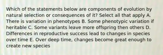 Which of the statements below are components of evolution by natural selection or consequences of it? Select all that apply A. There is variation in phenotypes B. Some phenotypic variation if heritable C. Some variants leave more offspring then others D. Differences in reproductive success lead to changes in species over time E. Over deep time, changes become great enough to create new species