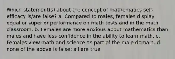 Which statement(s) about the concept of mathematics self-efficacy is/are false? a. Compared to males, females display equal or superior performance on math tests and in the math classroom. b. Females are more anxious about mathematics than males and have less confidence in the ability to learn math. c. Females view math and science as part of the male domain. d. none of the above is false; all are true