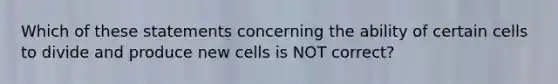 Which of these statements concerning the ability of certain cells to divide and produce new cells is NOT correct?