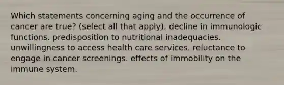 Which statements concerning aging and the occurrence of cancer are true? (select all that apply). decline in immunologic functions. predisposition to nutritional inadequacies. unwillingness to access health care services. reluctance to engage in cancer screenings. effects of immobility on the immune system.