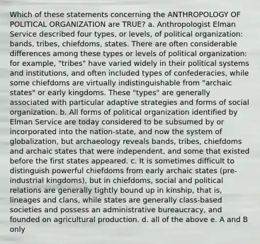 Which of these statements concerning the ANTHROPOLOGY OF POLITICAL ORGANIZATION are TRUE? a. Anthropologist Elman Service described four types, or levels, of political organization: bands, tribes, chiefdoms, states. There are often considerable differences among these types or levels of political organization: for example, "tribes" have varied widely in their political systems and institutions, and often included types of confederacies, while some chiefdoms are virtually indistinguishable from "archaic states" or early kingdoms. These "types" are generally associated with particular adaptive strategies and forms of social organization. b. All forms of political organization identified by Elman Service are today considered to be subsumed by or incorporated into the nation-state, and now the system of globalization, but archaeology reveals bands, tribes, chiefdoms and archaic states that were independent, and some that existed before the first states appeared. c. It is sometimes difficult to distinguish powerful chiefdoms from early archaic states (pre-industrial kingdoms), but in chiefdoms, social and political relations are generally tightly bound up in kinship, that is, lineages and clans, while states are generally class-based societies and possess an administrative bureaucracy, and founded on agricultural production. d. all of the above e. A and B only