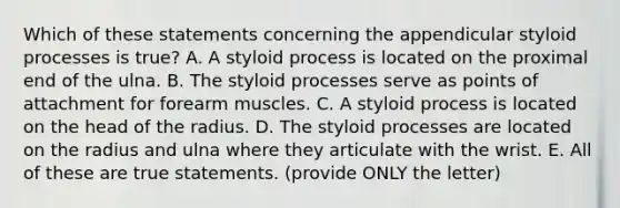 Which of these statements concerning the appendicular styloid processes is true? A. A styloid process is located on the proximal end of the ulna. B. The styloid processes serve as points of attachment for forearm muscles. C. A styloid process is located on the head of the radius. D. The styloid processes are located on the radius and ulna where they articulate with the wrist. E. All of these are true statements. (provide ONLY the letter)