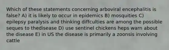 Which of these statements concerning arboviral encephalitis is false? A) it is likely to occur in epidemics B) mosquities C) epilepsy paralysis and thinking diffculties are among the possible seques to thedisease D) use sentinel chickens heps warn about the disease E) in US the disease is primarily a zoonsis involving cattle