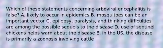 Which of these statements concerning arboviral encephalitis is false? A. likely to occur in epidemics B. mosquitoes can be an important vector C. epilepsy, paralysis, and thinking difficulties are among the possible sequels to the disease D. use of sentinel chickens helps warn about the disease E. in the US, the disease is primarily a zoonosis involving cattle