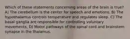 Which of these statements concerning areas of the brain is true? A) The cerebellum is the center for speech and emotions. B) The hypothalamus controls temperature and regulates sleep. C) The basal ganglia are responsible for controlling voluntary movements. D) Motor pathways of the spinal cord and brainstem synapse in the thalamus.