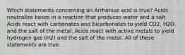 Which statements concerning an Arrhenius acid is true? Acids neutralize bases in a reaction that produces water and a salt. Acids react with carbonates and bicarbonates to yield CO2, H2O, and the salt of the metal. Acids react with active metals to yield hydrogen gas (H2) and the salt of the metal. All of these statements are true.