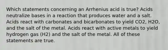 Which statements concerning an Arrhenius acid is true? Acids neutralize bases in a reaction that produces water and a salt. Acids react with carbonates and bicarbonates to yield CO2, H2O, and the salt of the metal. Acids react with active metals to yield hydrogen gas (H2) and the salt of the metal. All of these statements are true.