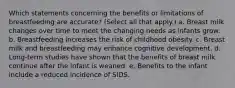 Which statements concerning the benefits or limitations of breastfeeding are accurate? (Select all that apply.) a. Breast milk changes over time to meet the changing needs as infants grow. b. Breastfeeding increases the risk of childhood obesity. c. Breast milk and breastfeeding may enhance cognitive development. d. Long-term studies have shown that the benefits of breast milk continue after the infant is weaned. e. Benefits to the infant include a reduced incidence of SIDS.