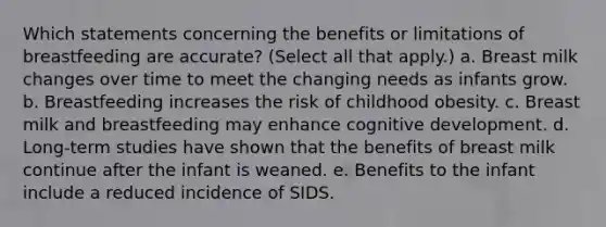 Which statements concerning the benefits or limitations of breastfeeding are accurate? (Select all that apply.) a. Breast milk changes over time to meet the changing needs as infants grow. b. Breastfeeding increases the risk of childhood obesity. c. Breast milk and breastfeeding may enhance cognitive development. d. Long-term studies have shown that the benefits of breast milk continue after the infant is weaned. e. Benefits to the infant include a reduced incidence of SIDS.