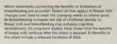 Which statements concerning the benefits or limitations of breastfeeding are accurate? (Select all that apply.) A) Breast milk changes over time to meet the changing needs as infants grow. B) Breastfeeding increases the risk of childhood obesity. C) Breast milk and breastfeeding may enhance cognitive development. D) Long-term studies have shown that the benefits of breast milk continue after the infant is weaned. E) Benefits to the infant include a reduced incidence of SIDS.