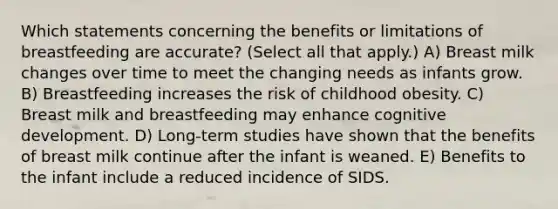 Which statements concerning the benefits or limitations of breastfeeding are accurate? (Select all that apply.) A) Breast milk changes over time to meet the changing needs as infants grow. B) Breastfeeding increases the risk of childhood obesity. C) Breast milk and breastfeeding may enhance cognitive development. D) Long-term studies have shown that the benefits of breast milk continue after the infant is weaned. E) Benefits to the infant include a reduced incidence of SIDS.