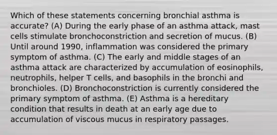 Which of these statements concerning bronchial asthma is accurate? (A) During the early phase of an asthma attack, mast cells stimulate bronchoconstriction and secretion of mucus. (B) Until around 1990, inflammation was considered the primary symptom of asthma. (C) The early and middle stages of an asthma attack are characterized by accumulation of eosinophils, neutrophils, helper T cells, and basophils in the bronchi and bronchioles. (D) Bronchoconstriction is currently considered the primary symptom of asthma. (E) Asthma is a hereditary condition that results in death at an early age due to accumulation of viscous mucus in respiratory passages.