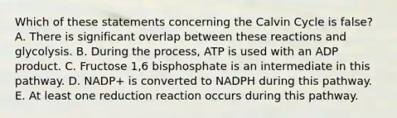 Which of these statements concerning the Calvin Cycle is false? A. There is significant overlap between these reactions and glycolysis. B. During the process, ATP is used with an ADP product. C. Fructose 1,6 bisphosphate is an intermediate in this pathway. D. NADP+ is converted to NADPH during this pathway. E. At least one reduction reaction occurs during this pathway.