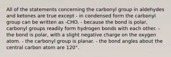 All of the statements concerning the carbonyl group in aldehydes and ketones are true except - in condensed form the carbonyl group can be written as -CHO. - because the bond is polar, carbonyl groups readily form hydrogen bonds with each other. - the bond is polar, with a slight negative charge on the oxygen atom. - the carbonyl group is planar. - the bond angles about the central carbon atom are 120°.