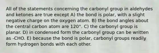 All of the statements concerning the carbonyl group in aldehydes and ketones are true except A) the bond is polar, with a slight negative charge on the oxygen atom. B) the bond angles about the central carbon atom are 120°. C) the carbonyl group is planar. D) in condensed form the carbonyl group can be written as -CHO. E) because the bond is polar, carbonyl groups readily form hydrogen bonds with each other.