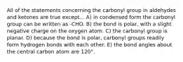 All of the statements concerning the carbonyl group in aldehydes and ketones are true except... A) in condensed form the carbonyl group can be written as -CHO. B) the bond is polar, with a slight negative charge on the oxygen atom. C) the carbonyl group is planar. D) because the bond is polar, carbonyl groups readily form hydrogen bonds with each other. E) the bond angles about the central carbon atom are 120°.