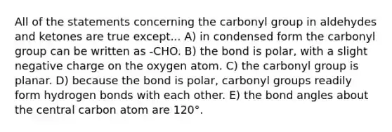 All of the statements concerning the carbonyl group in aldehydes and ketones are true except... A) in condensed form the carbonyl group can be written as -CHO. B) the bond is polar, with a slight negative charge on the oxygen atom. C) the carbonyl group is planar. D) because the bond is polar, carbonyl groups readily form hydrogen bonds with each other. E) the bond angles about the central carbon atom are 120°.