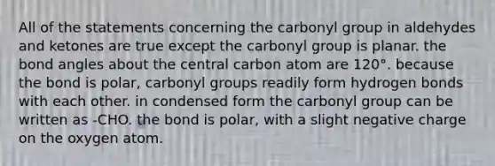 All of the statements concerning the carbonyl group in aldehydes and ketones are true except the carbonyl group is planar. the bond angles about the central carbon atom are 120°. because the bond is polar, carbonyl groups readily form hydrogen bonds with each other. in condensed form the carbonyl group can be written as -CHO. the bond is polar, with a slight negative charge on the oxygen atom.