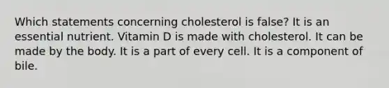 Which statements concerning cholesterol is false? It is an essential nutrient. Vitamin D is made with cholesterol. It can be made by the body. It is a part of every cell. It is a component of bile.